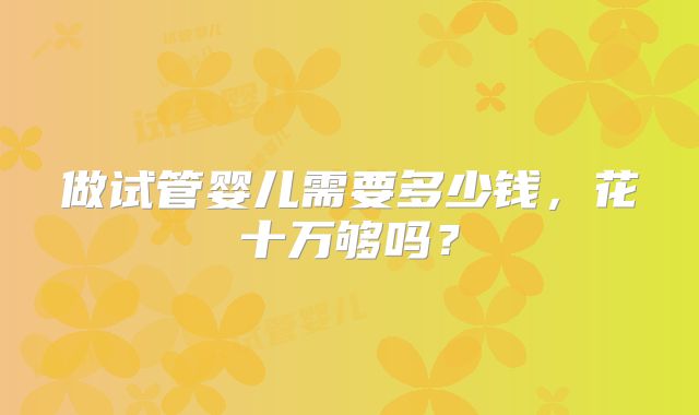 做试管婴儿需要多少钱,花十万够吗?
