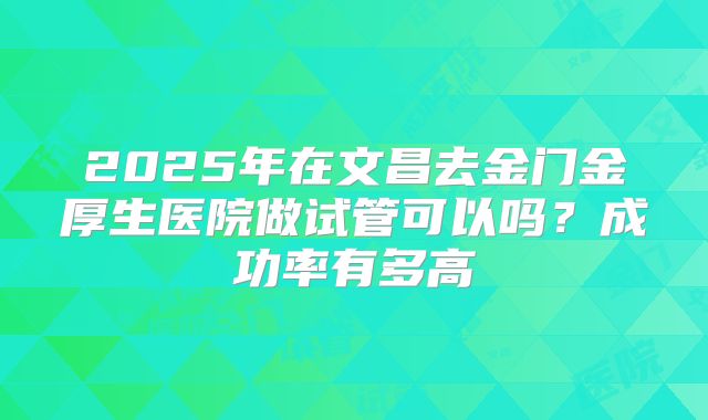2025年在文昌去金门金厚生医院做试管可以吗？成功率有多高