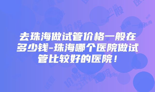 去珠海做试管价格一般在多少钱-珠海哪个医院做试管比较好的医院！