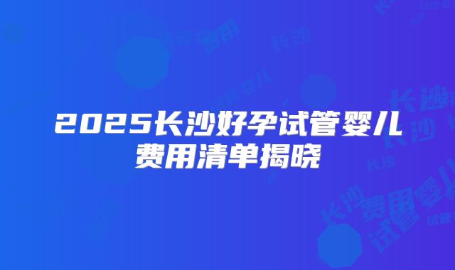 2025长沙好孕试管婴儿费用清单揭晓