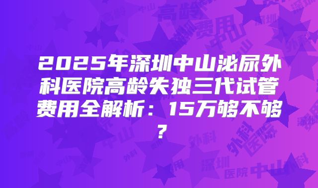2025年深圳中山泌尿外科医院高龄失独三代试管费用全解析：15万够不够？
