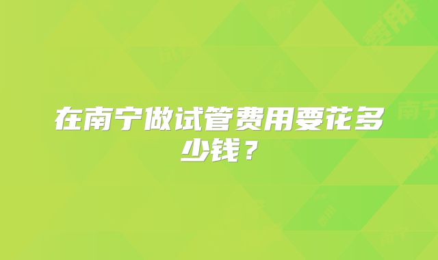 在南宁做试管费用要花多少钱？