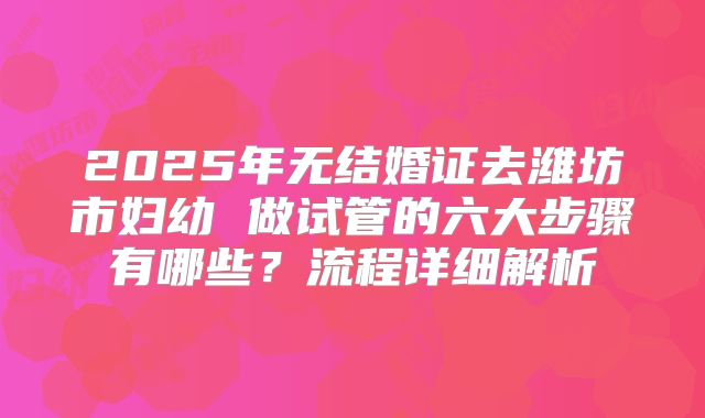 2025年无结婚证去潍坊市妇幼 做试管的六大步骤有哪些?流程详细解析