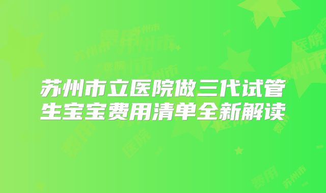 苏州市立医院做三代试管生宝宝费用清单全新解读