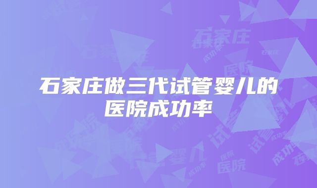 石家庄做三代试管婴儿的医院成功率