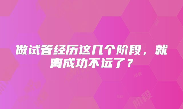 做试管经历这几个阶段，就离成功不远了？