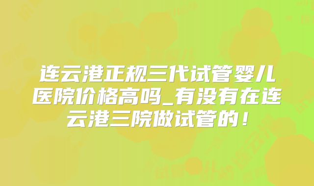 连云港正规三代试管婴儿医院价格高吗_有没有在连云港三院做试管的!