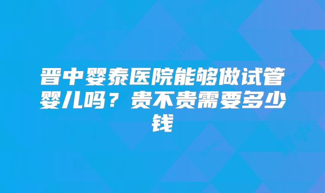 晋中婴泰医院能够做试管婴儿吗？贵不贵需要多少钱