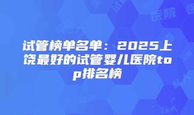 试管榜单名单:2025上饶最好的试管婴儿医院top排名榜