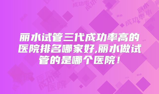 丽水试管三代成功率高的医院排名哪家好,丽水做试管的是哪个医院！