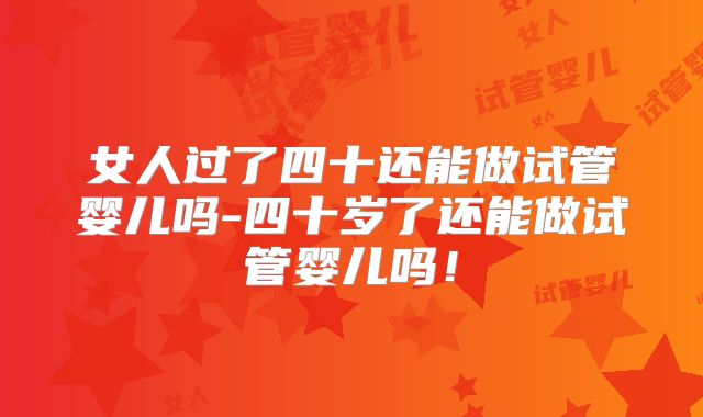 女人过了四十还能做试管婴儿吗-四十岁了还能做试管婴儿吗！