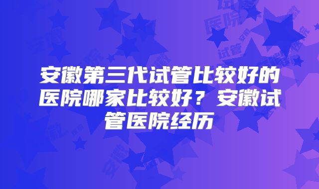 安徽第三代试管比较好的医院哪家比较好?安徽试管医院经历