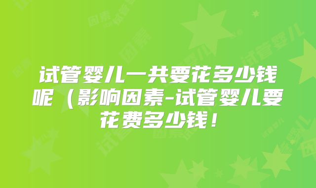 试管婴儿一共要花多少钱呢（影响因素-试管婴儿要花费多少钱！
