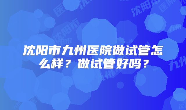 沈阳市九州医院做试管怎么样?做试管好吗?