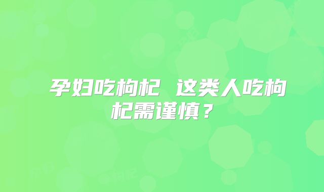 孕妇吃枸杞 这类人吃枸杞需谨慎?