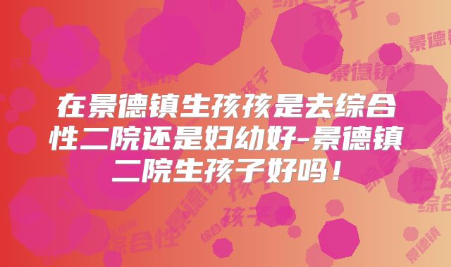 在景德镇生孩孩是去综合性二院还是妇幼好-景德镇二院生孩子好吗!
