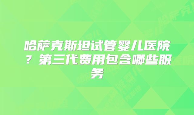 哈萨克斯坦试管婴儿医院？第三代费用包含哪些服务