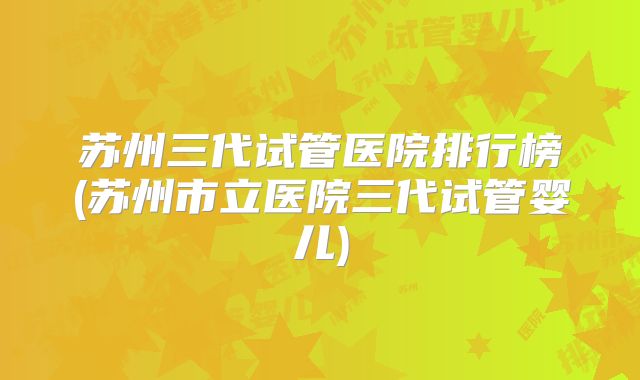 苏州三代试管医院排行榜(苏州市立医院三代试管婴儿)