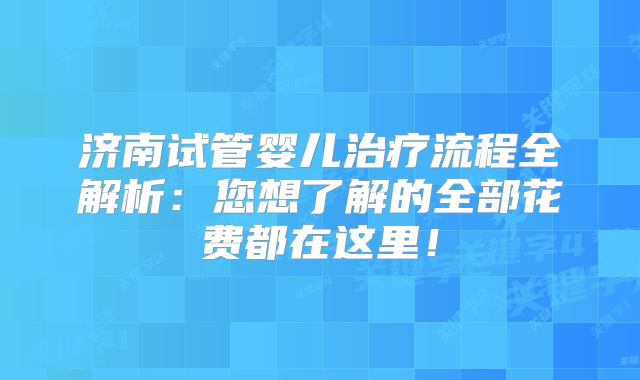 济南试管婴儿治疗流程全解析：您想了解的全部花费都在这里！