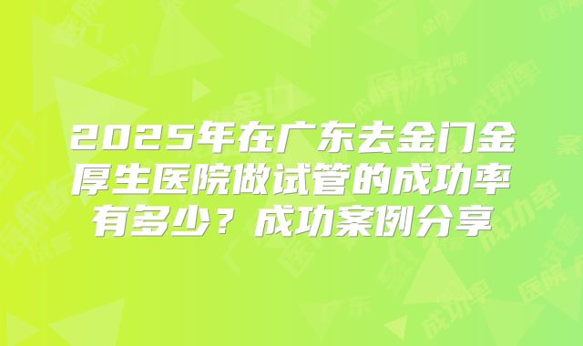 2025年在广东去金门金厚生医院做试管的成功率有多少？成功案例分享