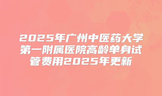 2025年广州中医药大学第一附属医院高龄单身试管费用2025年更新