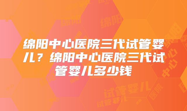 绵阳中心医院三代试管婴儿？绵阳中心医院三代试管婴儿多少钱