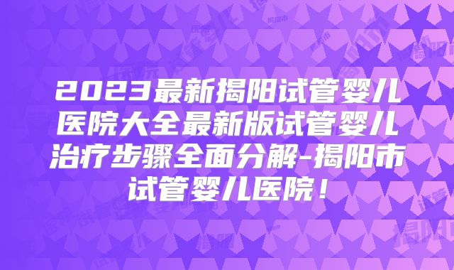 2023最新揭阳试管婴儿医院大全最新版试管婴儿治疗步骤全面分解-揭阳市试管婴儿医院！