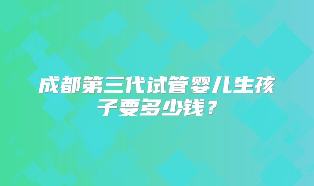 成都第三代试管婴儿生孩子要多少钱？