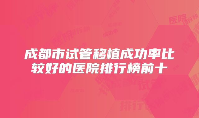 成都市试管移植成功率比较好的医院排行榜前十