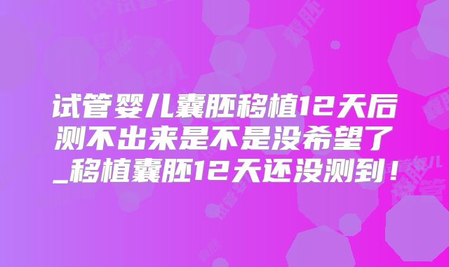 试管婴儿囊胚移植12天后测不出来是不是没希望了_移植囊胚12天还没测到！