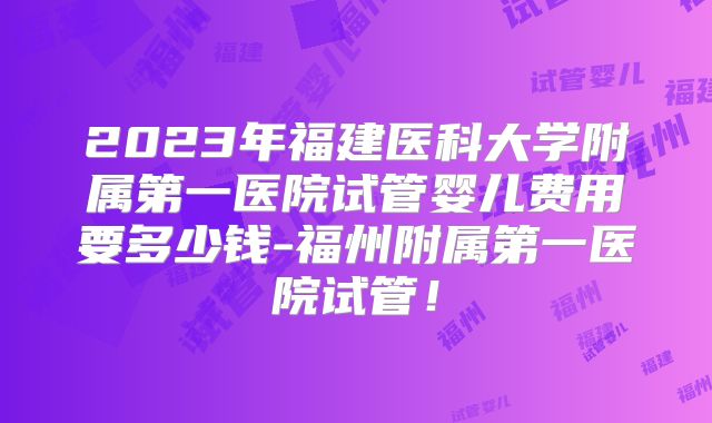 2023年福建医科大学附属第一医院试管婴儿费用要多少钱-福州附属第一医院试管！