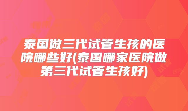 泰国做三代试管生孩的医院哪些好(泰国哪家医院做第三代试管生孩好)