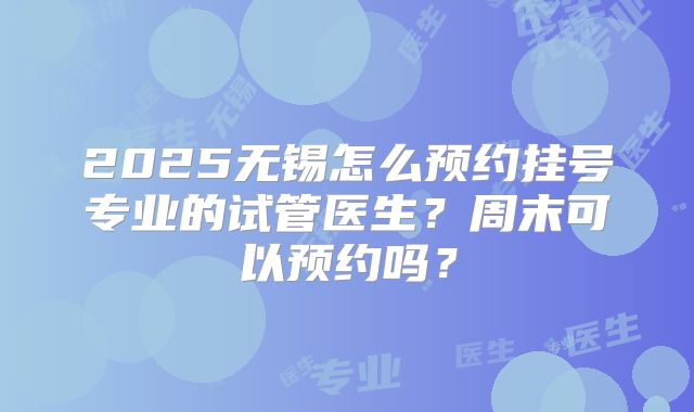 2025无锡怎么预约挂号专业的试管医生？周末可以预约吗？