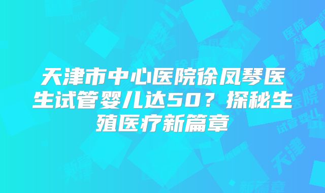 天津市中心医院徐凤琴医生试管婴儿达50？探秘生殖医疗新篇章
