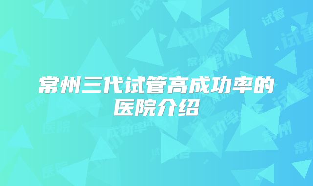 常州三代试管高成功率的医院介绍