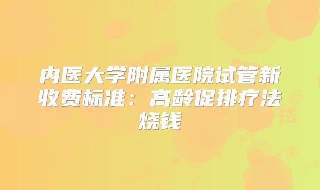 内医大学附属医院试管新收费标准：高龄促排疗法烧钱