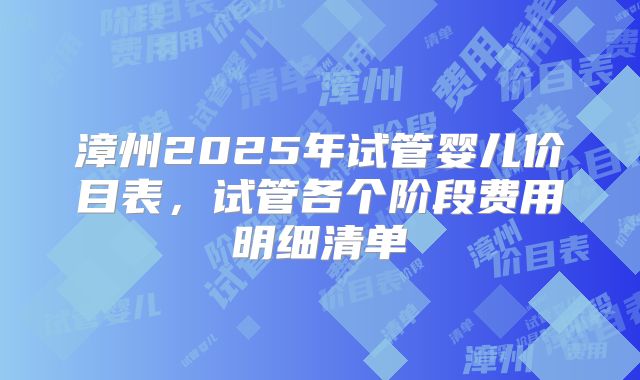 漳州2025年试管婴儿价目表,试管各个阶段费用明细清单