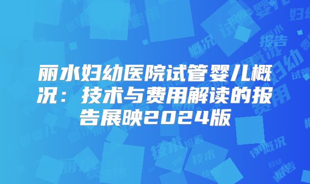 丽水妇幼医院试管婴儿概况:技术与费用解读的报告展映2024版