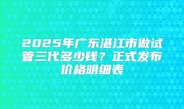 2025年广东湛江市做试管三代多少钱?正式发布价格明细表