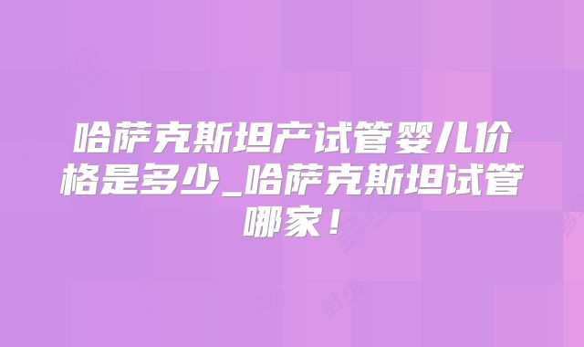 哈萨克斯坦产试管婴儿价格是多少_哈萨克斯坦试管哪家!