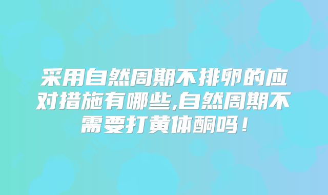 采用自然周期不排卵的应对措施有哪些,自然周期不需要打黄体酮吗！