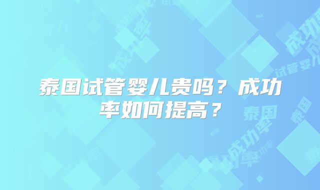 泰国试管婴儿贵吗？成功率如何提高？