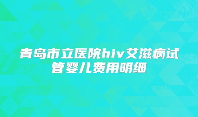青岛市立医院hiv艾滋病试管婴儿费用明细