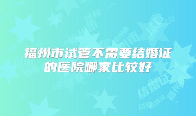 福州市试管不需要结婚证的医院哪家比较好