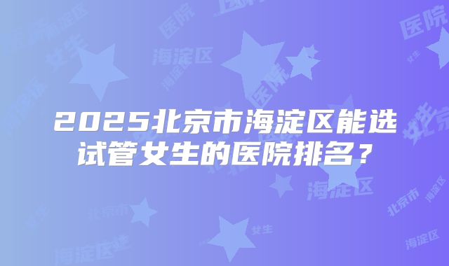 2025北京市海淀区能选试管女生的医院排名？