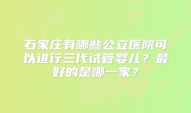 石家庄有哪些公立医院可以进行三代试管婴儿？最好的是哪一家？