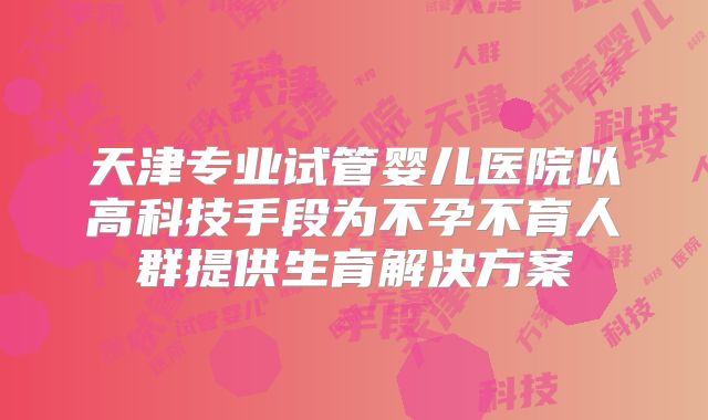 天津专业试管婴儿医院以高科技手段为不孕不育人群提供生育解决方案