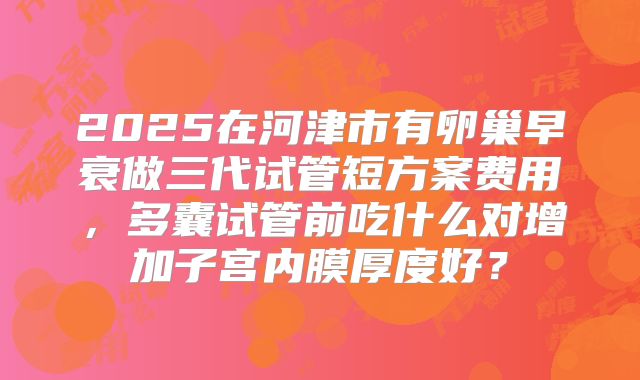 2025在河津市有卵巢早衰做三代试管短方案费用,多囊试管前吃什么对增加子宫内膜厚度好?