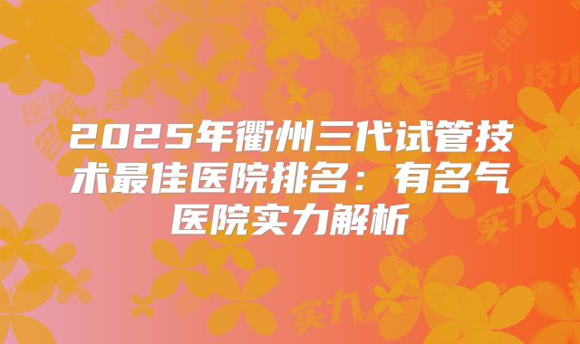 2025年衢州三代试管技术最佳医院排名：有名气医院实力解析