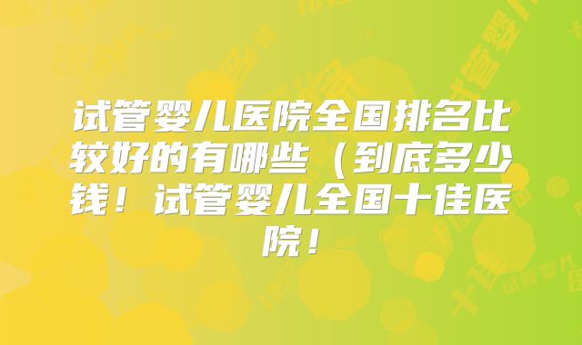 试管婴儿医院全国排名比较好的有哪些(到底多少钱!试管婴儿全国十佳医院!